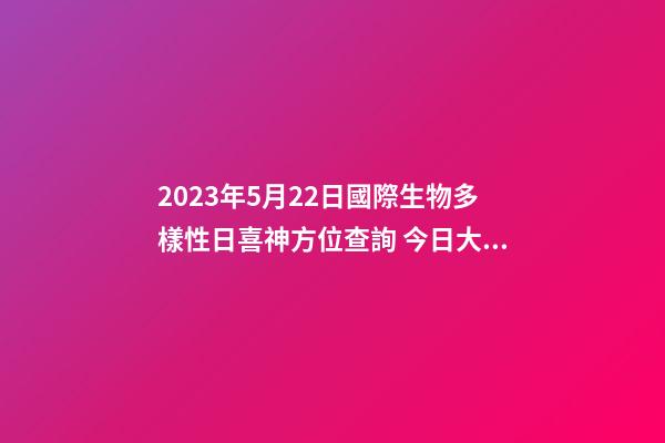 2023年5月22日國際生物多樣性日喜神方位查詢 今日大吉大利方向